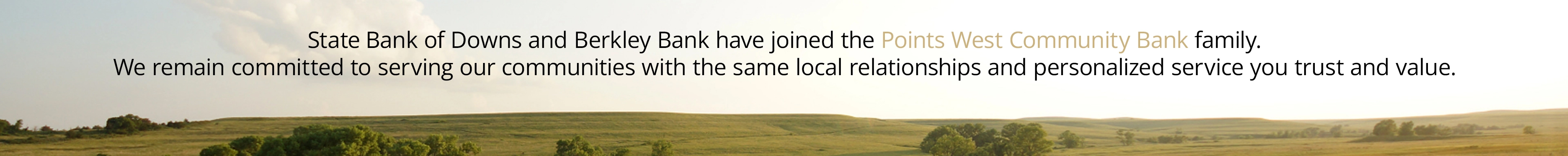 State Bank of Downs and Berkley Bank have joined the Points West Community Bank family. We remain committed to serving our communities with the same local relationships and personalized service you trust and value.